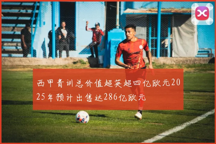 西甲青训总价值超英超四亿欧元2025年预计出售达286亿欧元