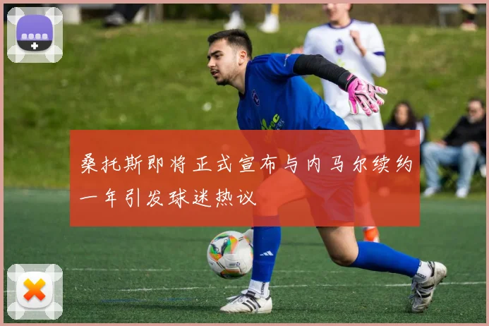 桑托斯即将正式宣布与内马尔续约一年引发球迷热议