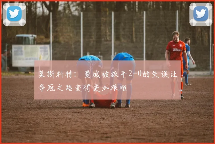 莱斯科特：曼城被扳平2-0的失误让争冠之路变得更加艰难