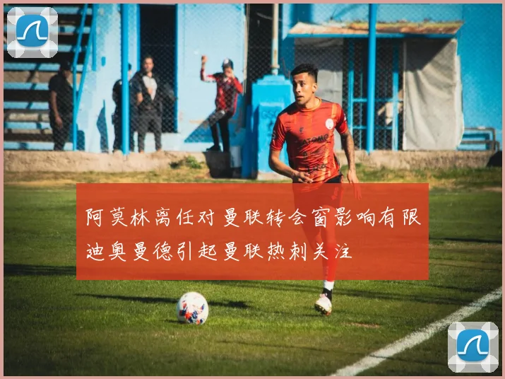 阿莫林离任对曼联转会窗影响有限迪奥曼德引起曼联热刺关注