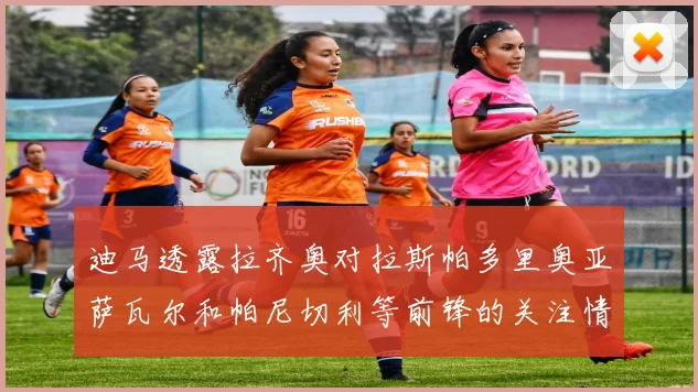 迪马透露拉齐奥对拉斯帕多里奥亚萨瓦尔和帕尼切利等前锋的关注情况