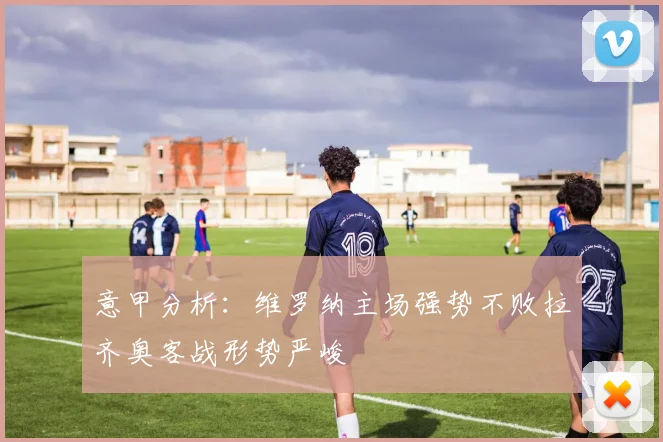 意甲分析：维罗纳主场强势不败拉齐奥客战形势严峻
