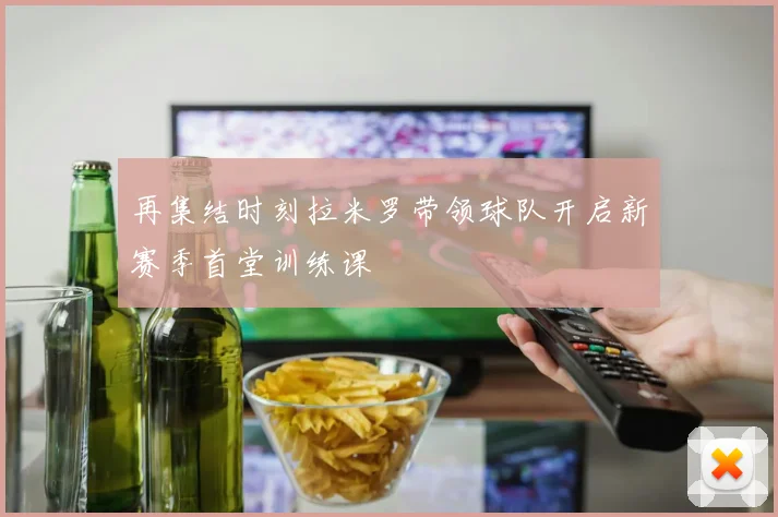 再集结时刻拉米罗带领球队开启新赛季首堂训练课