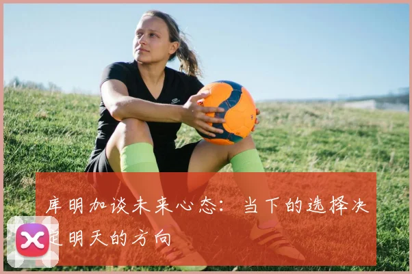 库明加谈未来心态：当下的选择决定明天的方向