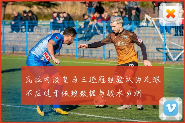 瓦拉内谈皇马三连冠经验认为足球不应过于依赖数据与战术分析