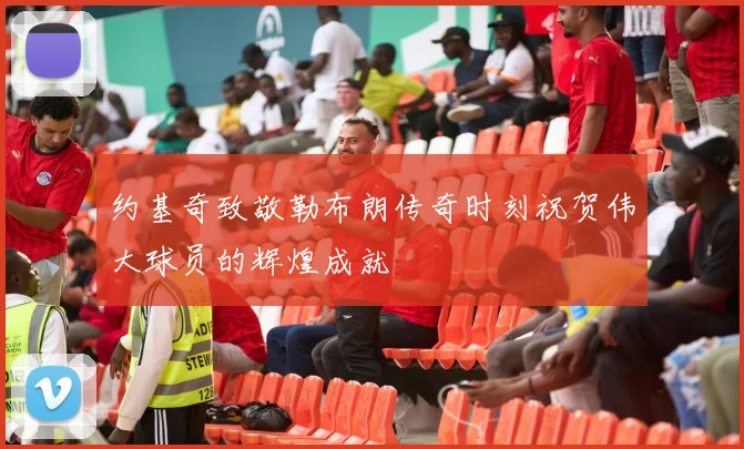 约基奇致敬勒布朗传奇时刻祝贺伟大球员的辉煌成就