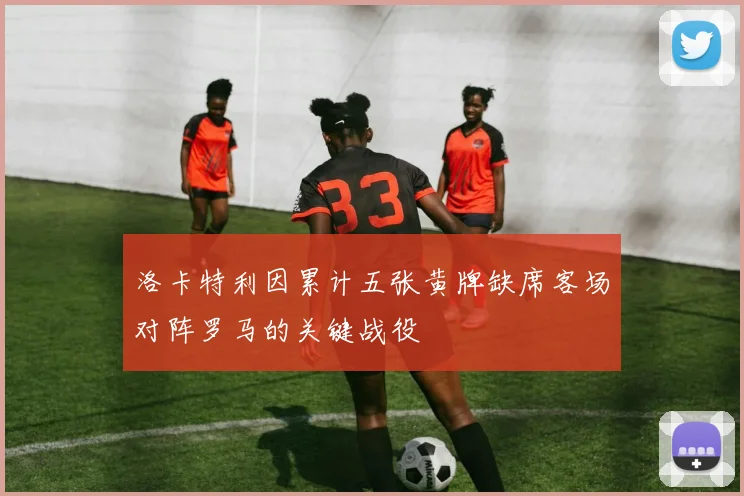 洛卡特利因累计五张黄牌缺席客场对阵罗马的关键战役