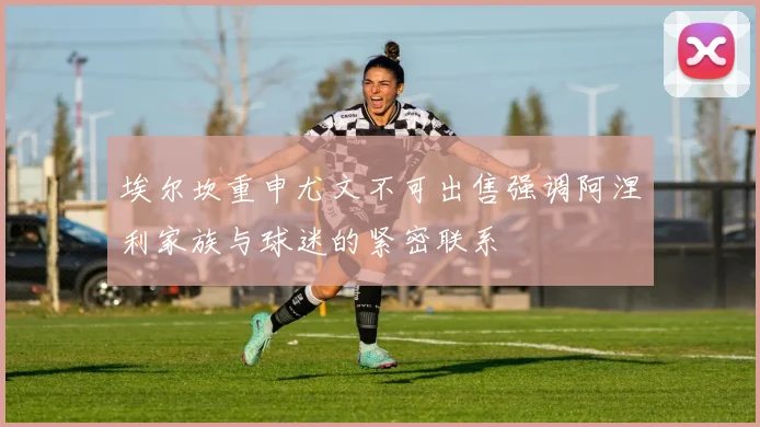 埃尔坎重申尤文不可出售强调阿涅利家族与球迷的紧密联系