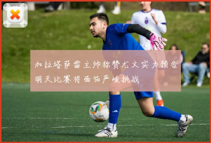 加拉塔萨雷主帅称赞尤文实力预告明天比赛将面临严峻挑战