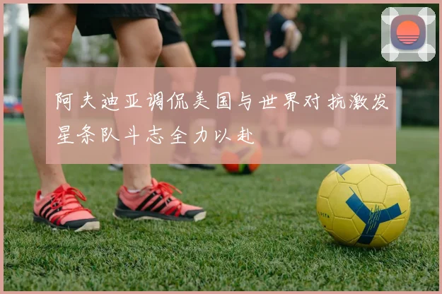 阿夫迪亚调侃美国与世界对抗激发星条队斗志全力以赴