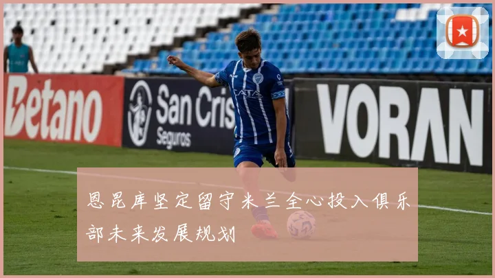 恩昆库坚定留守米兰全心投入俱乐部未来发展规划