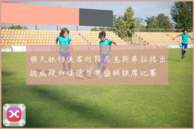 明天独行侠客对阵尼克斯弗拉格出战成疑加福德与华盛顿缺席比赛