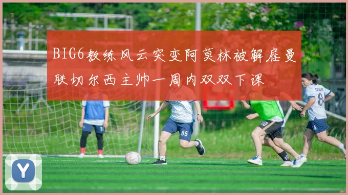 BIG6教练风云突变阿莫林被解雇曼联切尔西主帅一周内双双下课
