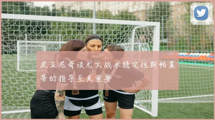 皮亚尼奇谈尤文战术稳定性斯帕莱蒂的指导至关重要