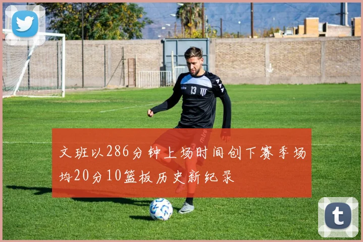 文班以286分钟上场时间创下赛季场均20分10篮板历史新纪录