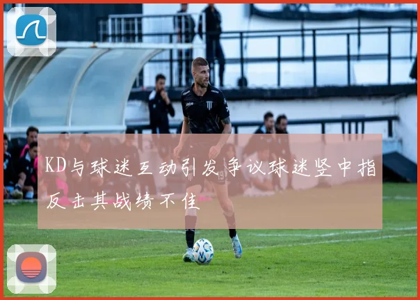 KD与球迷互动引发争议球迷竖中指反击其战绩不佳