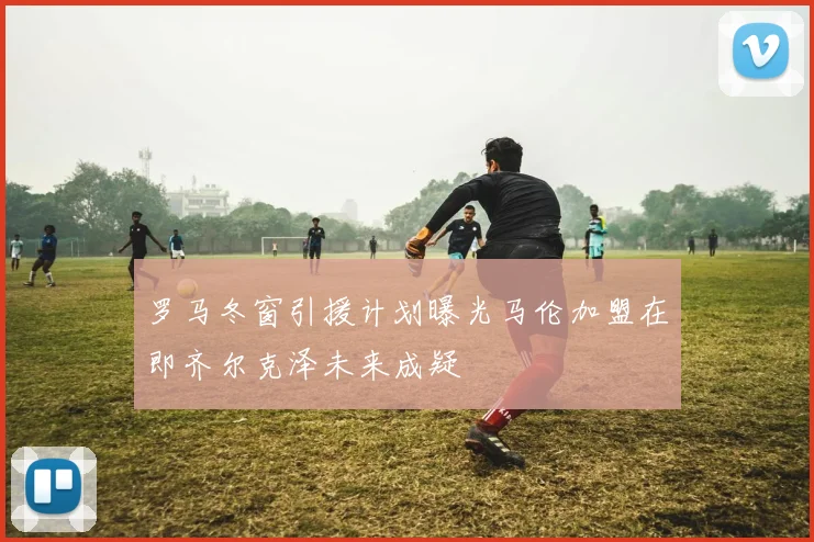罗马冬窗引援计划曝光马伦加盟在即齐尔克泽未来成疑