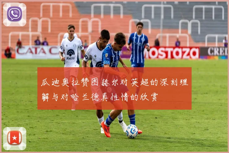 瓜迪奥拉赞图赫尔对英超的深刻理解与对哈兰德真性情的欣赏