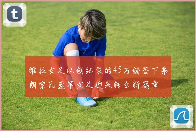 维拉女足以创纪录的45万镑签下弗朗索瓦蓝军女足迎来转会新篇章
