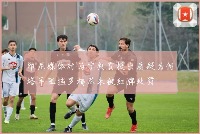 印尼媒体对马宁判罚提出质疑为何塔辛阻挡罗梅尼未被红牌处罚