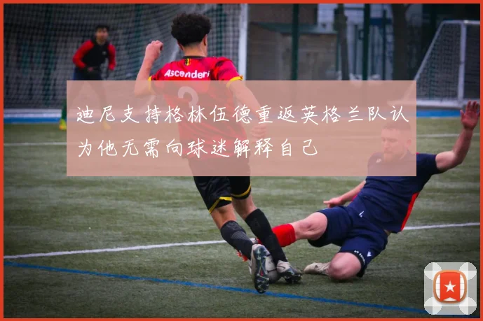 迪尼支持格林伍德重返英格兰队认为他无需向球迷解释自己