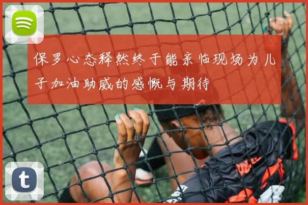 保罗心态释然终于能亲临现场为儿子加油助威的感慨与期待