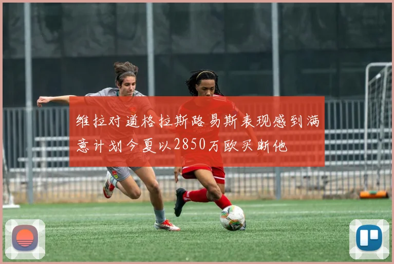 维拉对道格拉斯路易斯表现感到满意计划今夏以2850万欧买断他