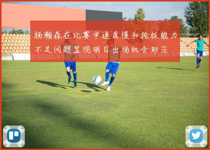 杨瀚森在比赛中速度慢和抢板能力不足问题显现明日出场机会渺茫
