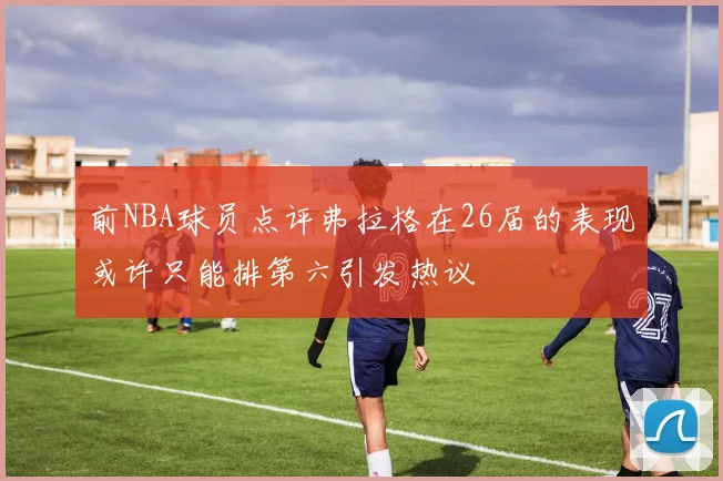 前NBA球员点评弗拉格在26届的表现或许只能排第六引发热议