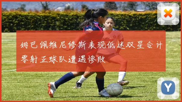 姆巴佩维尼修斯表现低迷双星合计零射正球队遭遇惨败