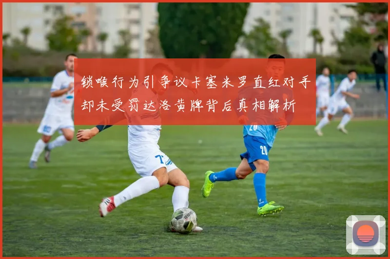 锁喉行为引争议卡塞米罗直红对手却未受罚达洛黄牌背后真相解析