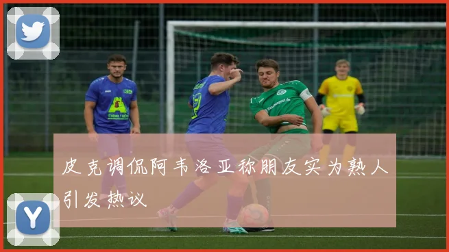 皮克调侃阿韦洛亚称朋友实为熟人引发热议
