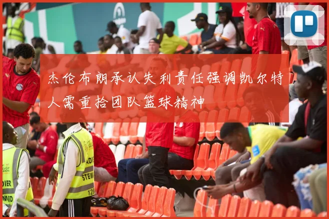杰伦布朗承认失利责任强调凯尔特人需重拾团队篮球精神